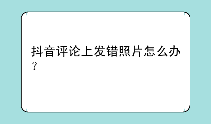抖音评论上发错照片怎么办？