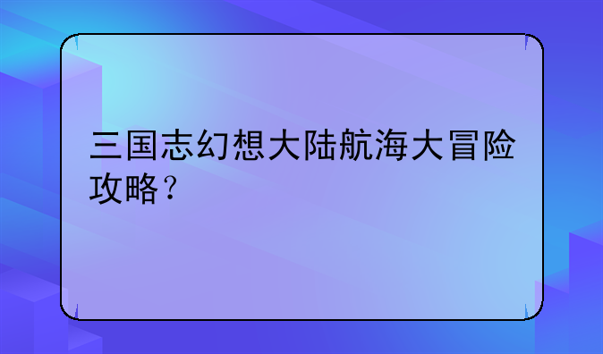 三国志幻想大陆航海大冒险攻略？