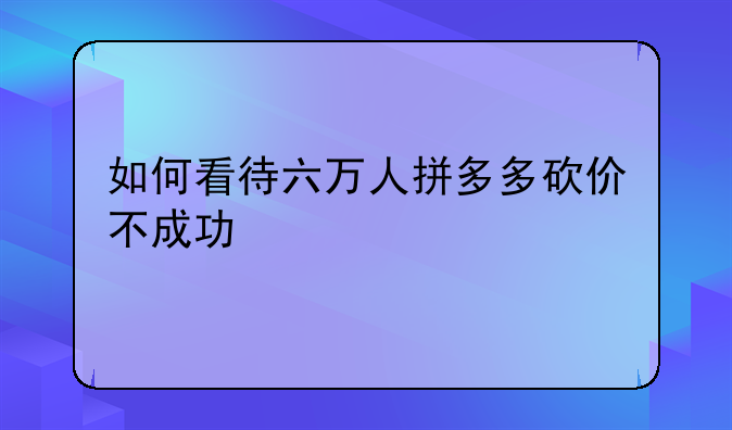 如何看待六万人拼多多砍价不成功