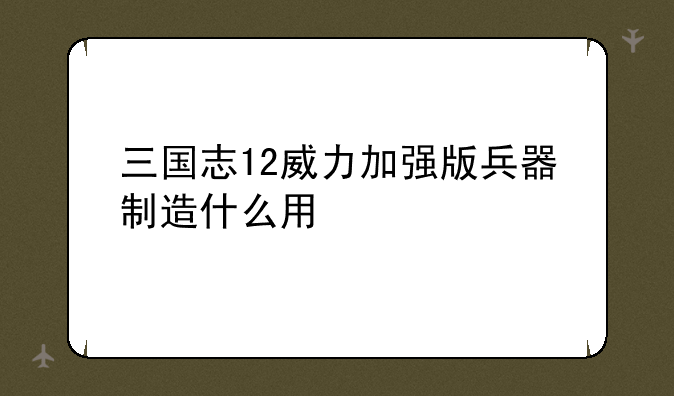 三国志12威力加强版兵器制造什么用