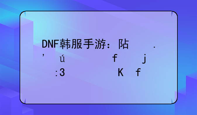 DNF韩服手游：阿拉德大陆的掌上冒险