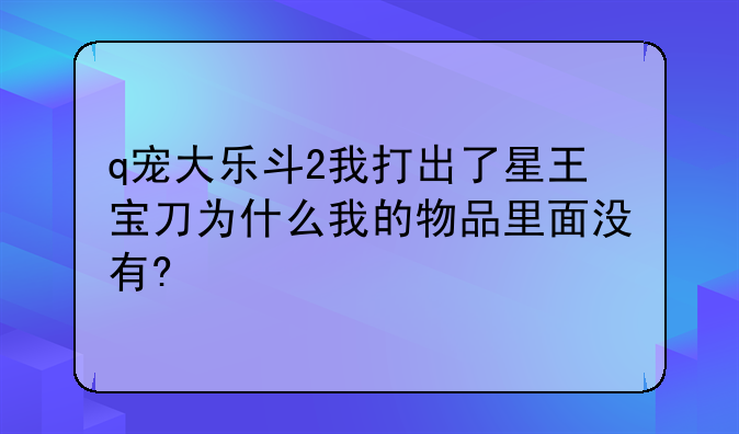 q宠大乐斗2我打出了星王宝刀为什么我的物品里面没有?