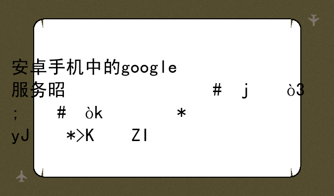 安卓手机中的google服务是干什么的，怎么会自动使用那么多流量？