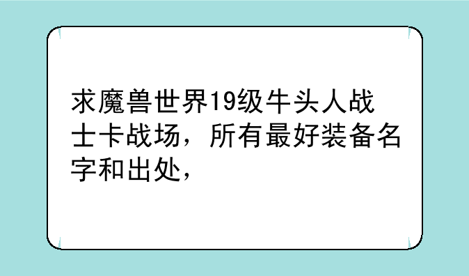 求魔兽世界19级牛头人战士卡战场，所有最好装备名字和出处，