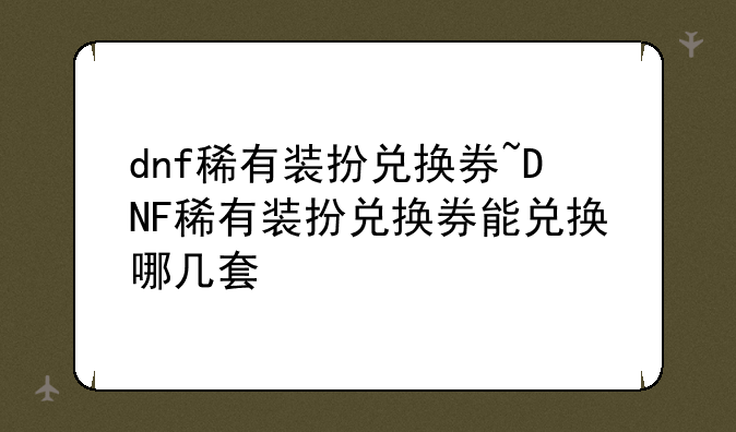 dnf稀有装扮兑换券~DNF稀有装扮兑换券能兑换哪几套