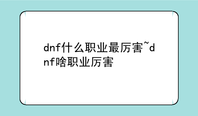 dnf什么职业最厉害~dnf啥职业厉害