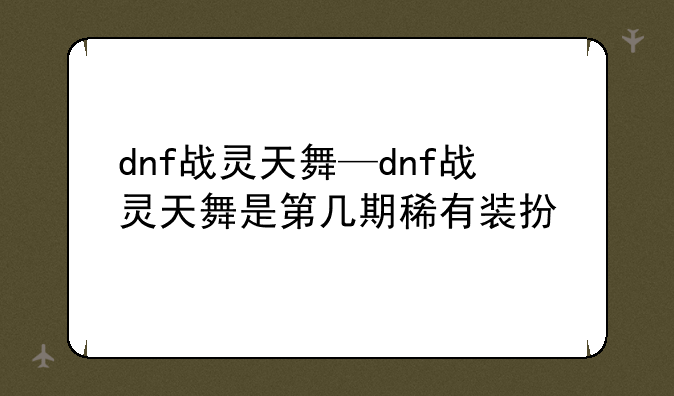 dnf战灵天舞—dnf战灵天舞是第几期稀有装扮