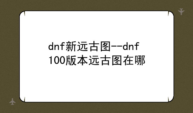 dnf新远古图--dnf100版本远古图在哪