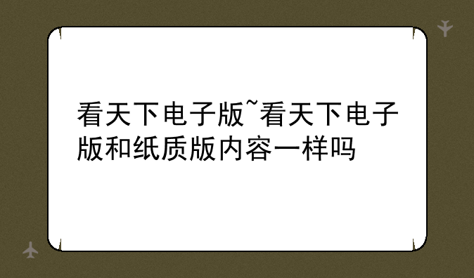 看天下电子版~看天下电子版和纸质版内容一样吗