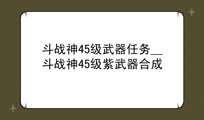 斗战神45级武器任务__斗战神45级紫武器合成