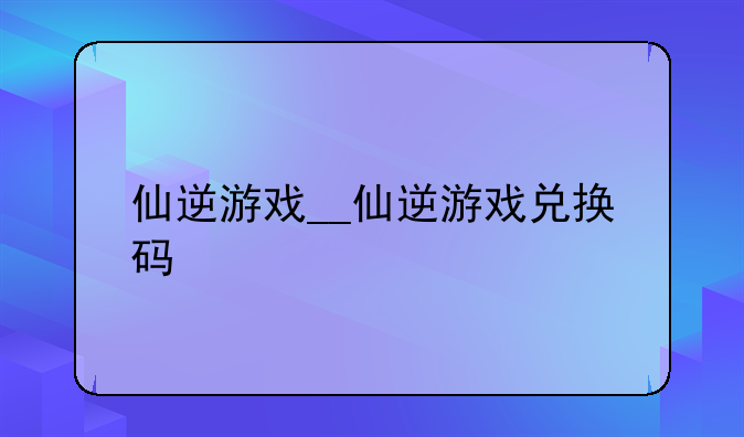 仙逆游戏__仙逆游戏兑换码