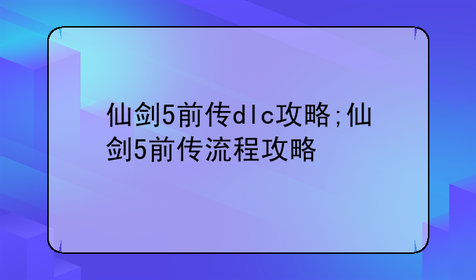 仙剑5前传dlc攻略;仙剑5前传流程攻略