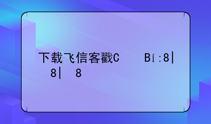下载飞信客户端;下载飞信2014