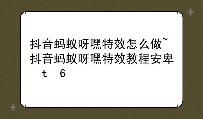 抖音蚂蚁呀嘿特效怎么做~抖音蚂蚁呀嘿特效教程安卓版