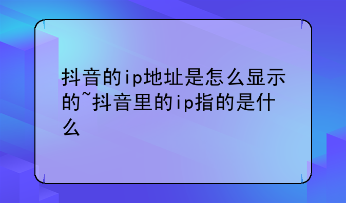 抖音的ip地址是怎么显示的~抖音里的ip指的是什么