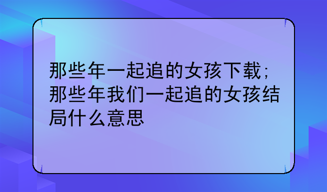 那些年一起追的女孩下载;那些年我们一起追的女孩结局什么意思
