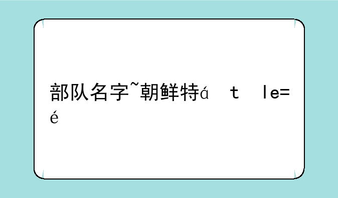 部队名字~朝鲜特种部队名字